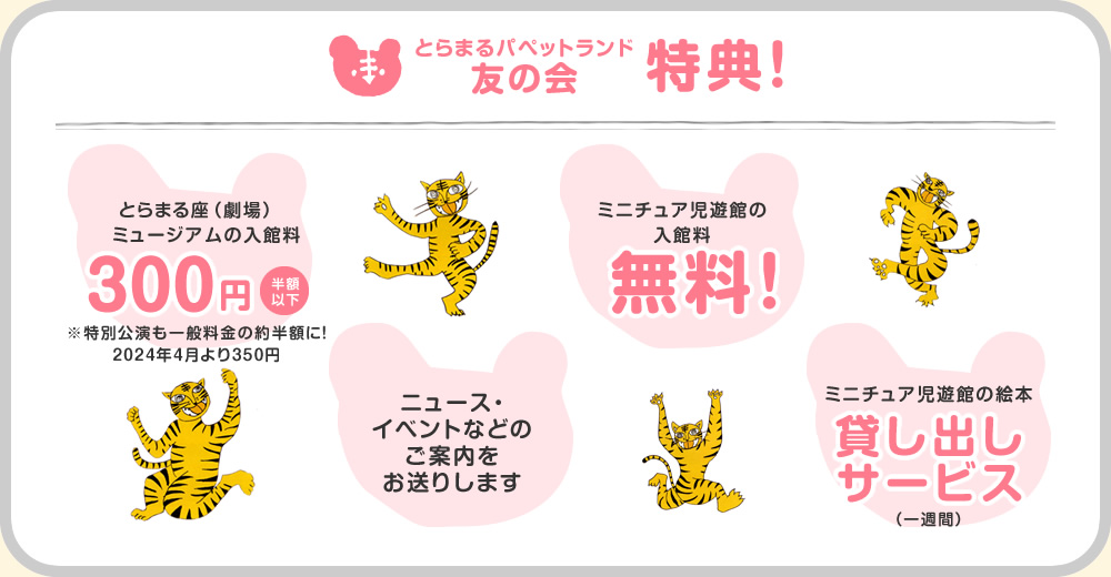 とらまるパペットランド友の会特典!とらまる座(劇場)ミュージアムの入館料300円(半額以下)※特別公演も一般料金の約半額に!ミニチュア児遊館の
入館料無料!ミニチュア児遊館の絵本貸し出しサービス(一週間)ニュース・イベントなどのご案内をお送りします